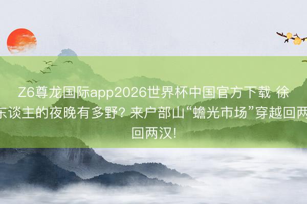 Z6尊龙国际app2026世界杯中国官方下载 徐州东谈主的夜晚有多野? 来户部山“蟾光市场”穿越回两汉!