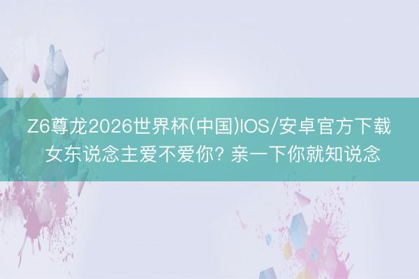 Z6尊龙2026世界杯(中国)IOS/安卓官方下载 女东说念主爱不爱你? 亲一下你就知说念