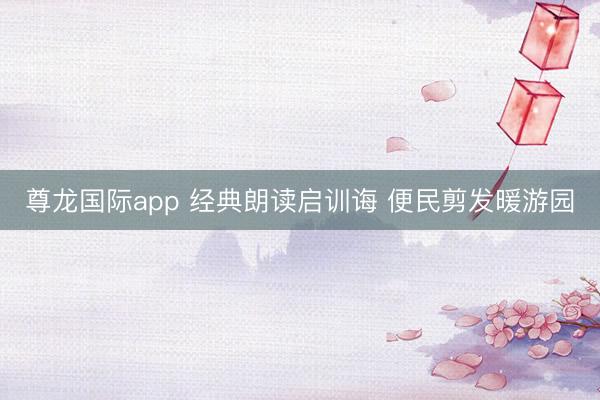 尊龙国际app 经典朗读启训诲 便民剪发暖游园