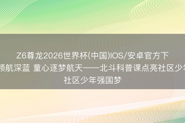 Z6尊龙2026世界杯(中国)IOS/安卓官方下载 北斗领航深蓝 童心逐梦航天——北斗科普课点亮社区少年强国梦