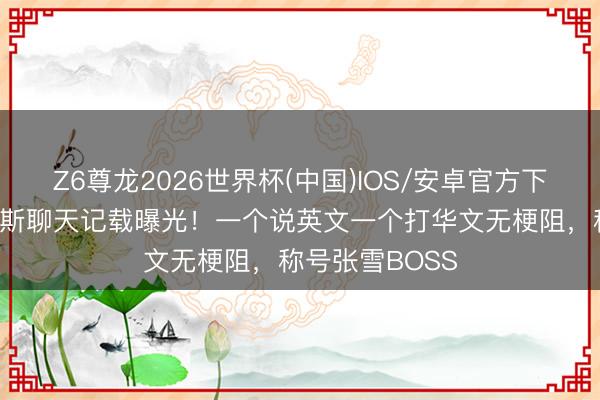 Z6尊龙2026世界杯(中国)IOS/安卓官方下载 张雪和德比斯聊天记载曝光！一个说英文一个打华文无梗阻，称号张雪BOSS