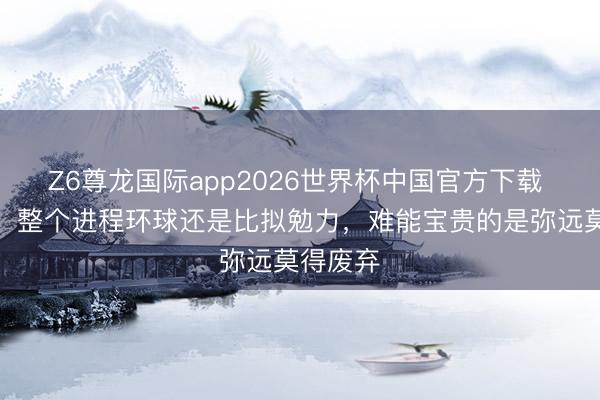 Z6尊龙国际app2026世界杯中国官方下载 刘建业：整个进程环球还是比拟勉力，难能宝贵的是弥远莫得废弃