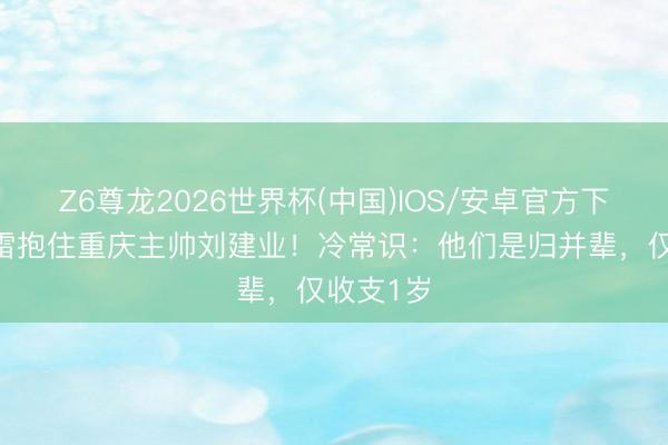 Z6尊龙2026世界杯(中国)IOS/安卓官方下载 王大雷抱住重庆主帅刘建业！冷常识：他们是归并辈，仅收支1岁