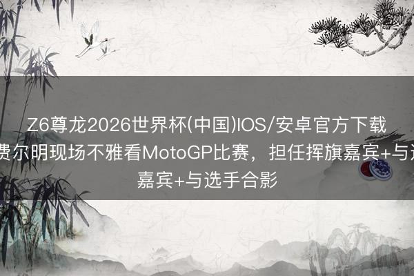 Z6尊龙2026世界杯(中国)IOS/安卓官方下载 世体：费尔明现场不雅看MotoGP比赛，担任挥旗嘉宾+与选手合影