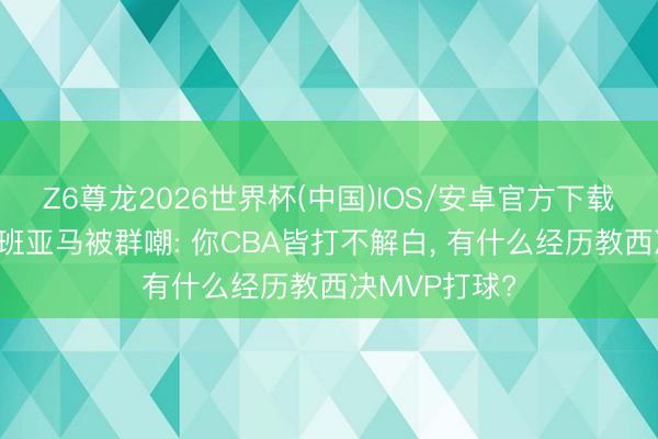 Z6尊龙2026世界杯(中国)IOS/安卓官方下载 周琦点评文班亚马被群嘲: 你CBA皆打不解白， 有什么经历教西决MVP打球?