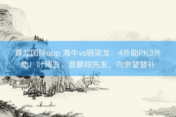 尊龙国际app 海牛vs铜梁龙:4外助PK3外助!叶博亚、晋鹏翔先发,向余望替补