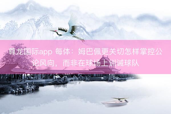 尊龙国际app 每体：姆巴佩更关切怎样掌控公论风向，而非在球场上训诫球队