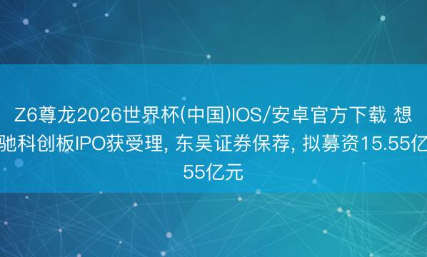 Z6尊龙2026世界杯(中国)IOS/安卓官方下载 想必驰科创板IPO获受理， 东吴证券保荐， 拟募资15.55亿元
