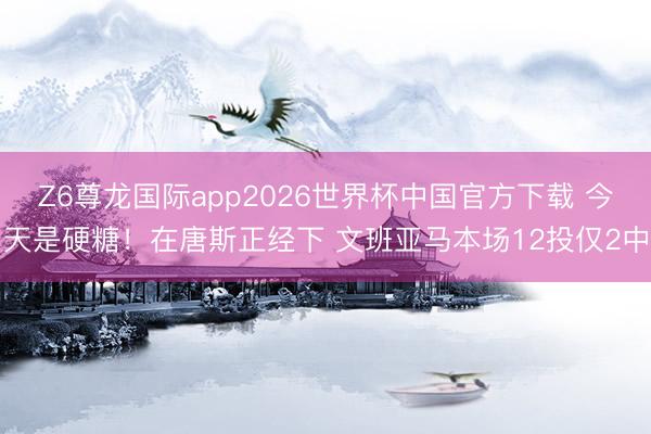 Z6尊龙国际app2026世界杯中国官方下载 今天是硬糖！在唐斯正经下 文班亚马本场12投仅2中