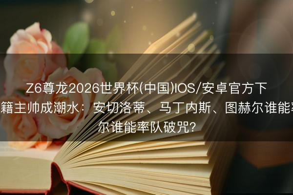 Z6尊龙2026世界杯(中国)IOS/安卓官方下载 朱门外籍主帅成潮水：安切洛蒂、马丁内斯、图赫尔谁能率队破咒？