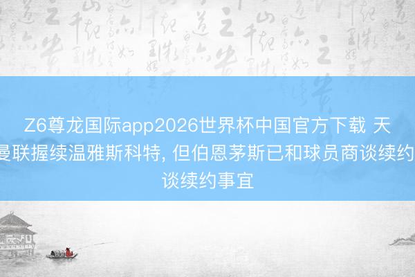Z6尊龙国际app2026世界杯中国官方下载 天外: 曼联握续温雅斯科特， 但伯恩茅斯已和球员商谈续约事宜