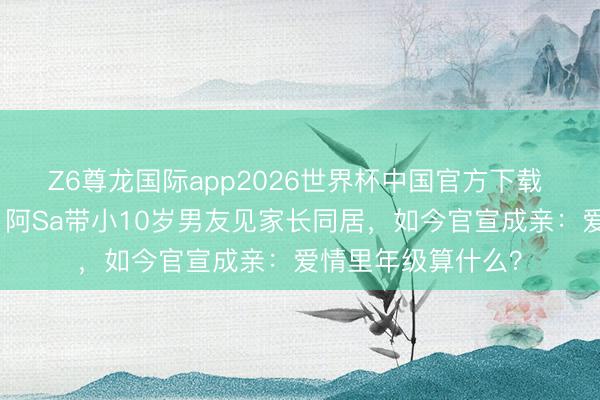 Z6尊龙国际app2026世界杯中国官方下载 经验失败婚配后，阿Sa带小10岁男友见家长同居，如今官宣成亲：爱情里年级算什么？