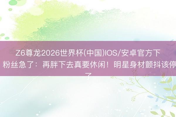 Z6尊龙2026世界杯(中国)IOS/安卓官方下载 粉丝急了：再胖下去真要休闲！明星身材颤抖该停了
