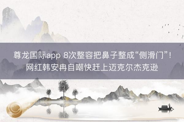 尊龙国际app 8次整容把鼻子整成“侧滑门”！网红韩安冉自嘲快赶上迈克尔杰克逊