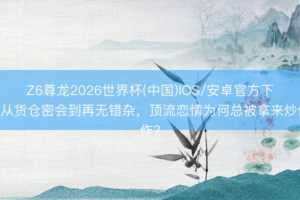 Z6尊龙2026世界杯(中国)IOS/安卓官方下载 从货仓密会到再无错杂，顶流恋情为何总被拿来炒作？
