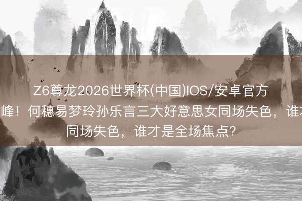 Z6尊龙2026世界杯(中国)IOS/安卓官方下载 同框即巅峰！何穗易梦玲孙乐言三大好意思女同场失色，谁才是全场焦点？