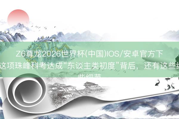 Z6尊龙2026世界杯(中国)IOS/安卓官方下载 这项珠峰科考达成“东谈主类初度”背后，还有这些细节