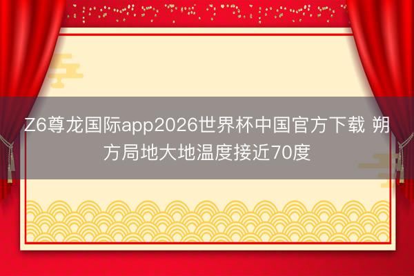 Z6尊龙国际app2026世界杯中国官方下载 朔方局地大地温度接近70度