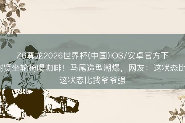 Z6尊龙2026世界杯(中国)IOS/安卓官方下载 89岁谢贤坐轮椅喝咖啡！马尾造型潮爆，网友：这状态比我爷爷强
