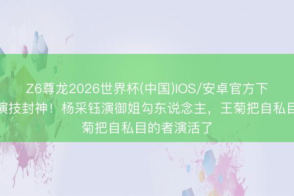 Z6尊龙2026世界杯(中国)IOS/安卓官方下载 3位女配演技封神！杨采钰演御姐勾东说念主，王菊把自私目的者演活了