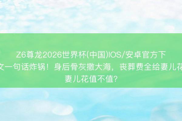 Z6尊龙2026世界杯(中国)IOS/安卓官方下载 王志文一句话炸锅！身后骨灰撒大海，丧葬费全给妻儿花值不值？