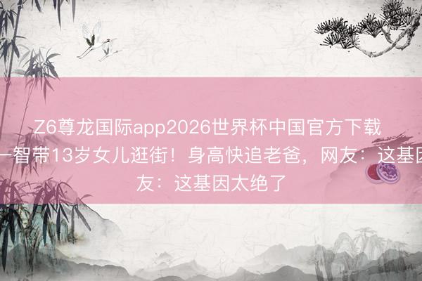 Z6尊龙国际app2026世界杯中国官方下载 61岁蔡一智带13岁女儿逛街！身高快追老爸，网友：这基因太绝了