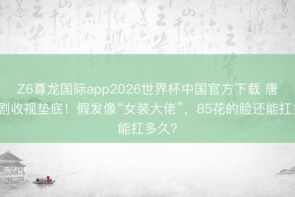 Z6尊龙国际app2026世界杯中国官方下载 唐嫣新剧收视垫底！假发像“女装大佬”，85花的脸还能扛多久？