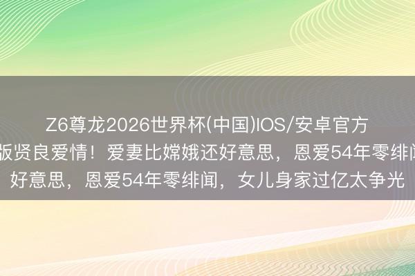 Z6尊龙2026世界杯(中国)IOS/安卓官方下载 猪八戒马德华试验版贤良爱情！爱妻比嫦娥还好意思，恩爱54年零绯闻，女儿身家过亿太争光