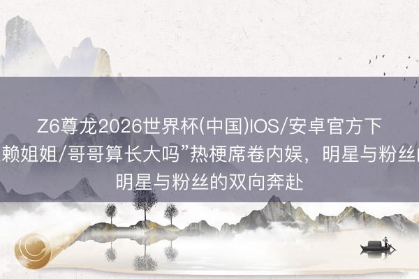 Z6尊龙2026世界杯(中国)IOS/安卓官方下载 “不再依赖姐姐/哥哥算长大吗”热梗席卷内娱，明星与粉丝的双向奔赴