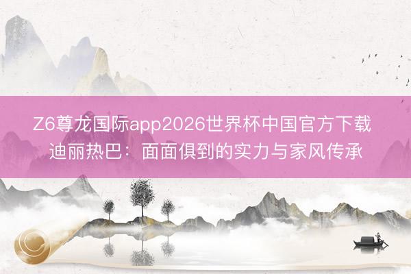 Z6尊龙国际app2026世界杯中国官方下载 迪丽热巴：面面俱到的实力与家风传承