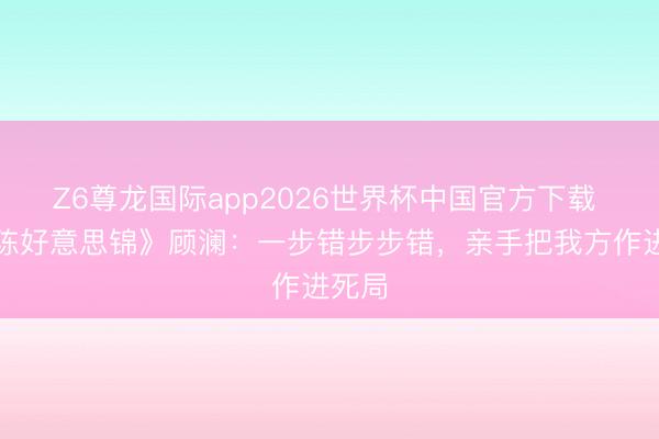 Z6尊龙国际app2026世界杯中国官方下载 《良陈好意思锦》顾澜：一步错步步错，亲手把我方作进死局