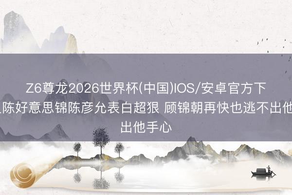 Z6尊龙2026世界杯(中国)IOS/安卓官方下载 良陈好意思锦陈彦允表白超狠 顾锦朝再快也逃不出他手心