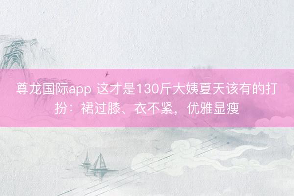尊龙国际app 这才是130斤大姨夏天该有的打扮：裙过膝、衣不紧，优雅显瘦