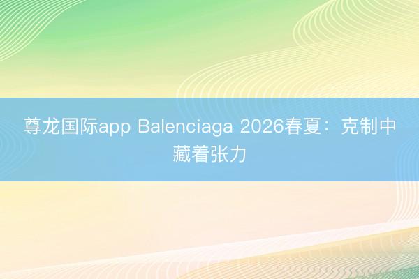 尊龙国际app Balenciaga 2026春夏：克制中藏着张力