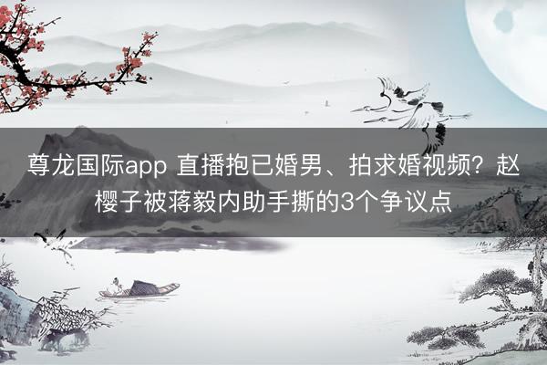 尊龙国际app 直播抱已婚男、拍求婚视频？赵樱子被蒋毅内助手撕的3个争议点