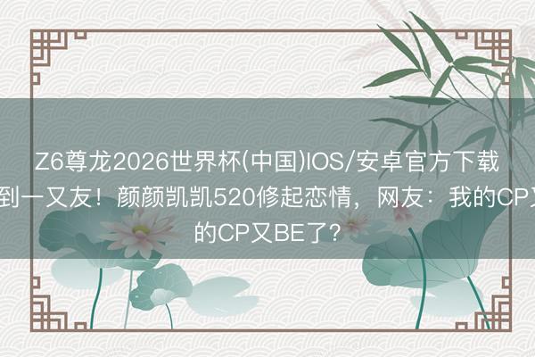 Z6尊龙2026世界杯(中国)IOS/安卓官方下载 从广告到一又友！颜颜凯凯520修起恋情，网友：我的CP又BE了？