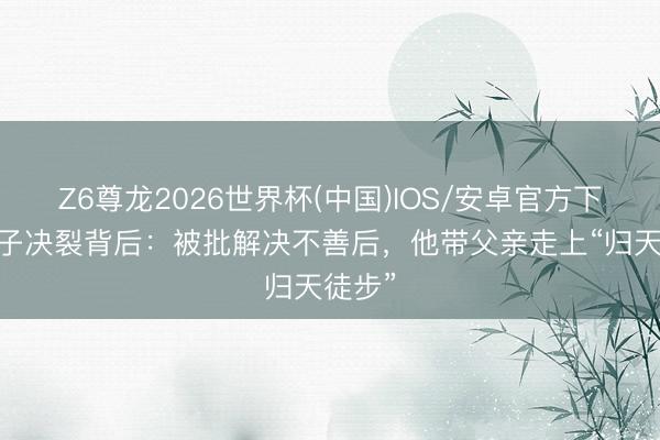 Z6尊龙2026世界杯(中国)IOS/安卓官方下载 父子决裂背后：被批解决不善后，他带父亲走上“归天徒步”