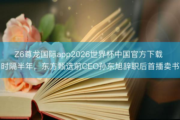 Z6尊龙国际app2026世界杯中国官方下载 时隔半年，东方甄选前CEO孙东旭辞职后首播卖书