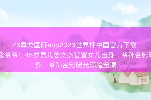 Z6尊龙国际app2026世界杯中国官方下载 80岁秦沛作念爷爷！45岁男儿姜文杰官宣女儿出身，爷孙合影曝光满脸宠溺