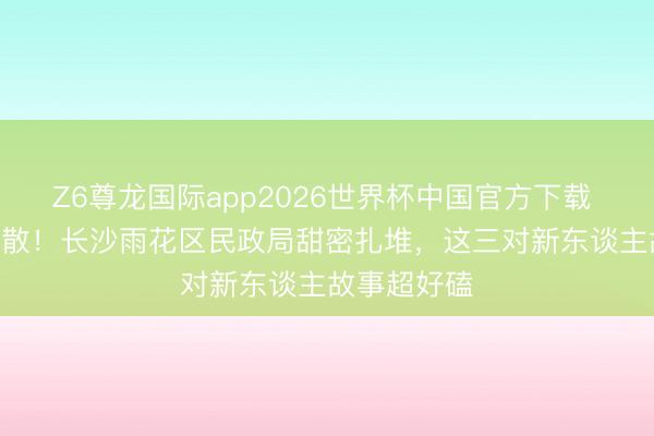 Z6尊龙国际app2026世界杯中国官方下载 520爱意弥散！长沙雨花区民政局甜密扎堆，这三对新东谈主故事超好磕