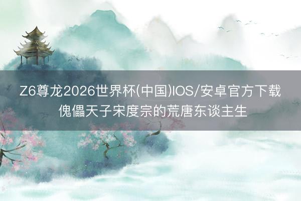 Z6尊龙2026世界杯(中国)IOS/安卓官方下载 傀儡天子宋度宗的荒唐东谈主生