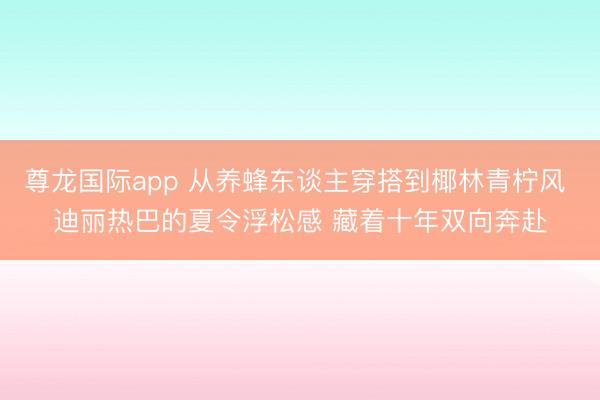 尊龙国际app 从养蜂东谈主穿搭到椰林青柠风 迪丽热巴的夏令浮松感 藏着十年双向奔赴