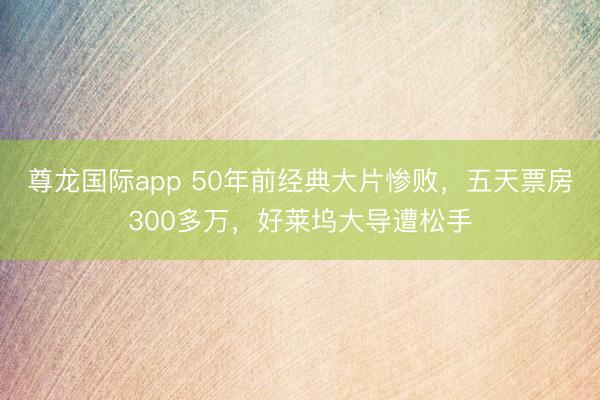尊龙国际app 50年前经典大片惨败，五天票房300多万，好莱坞大导遭松手