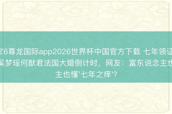 Z6尊龙国际app2026世界杯中国官方下载 七年领证才补办婚典！奚梦瑶何猷君法国大婚倒计时，网友：富东说念主也懂'七年之痒'？