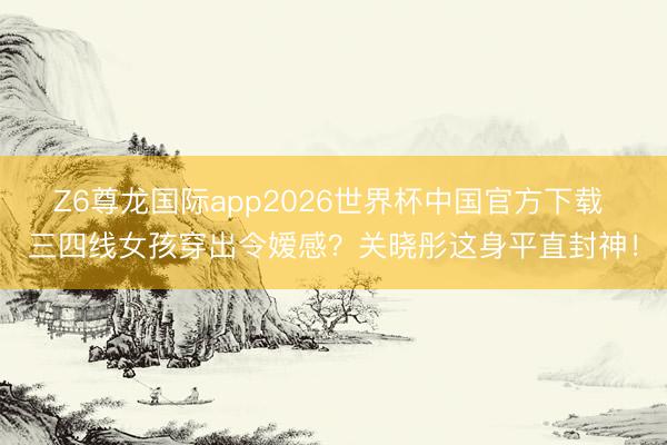 Z6尊龙国际app2026世界杯中国官方下载 三四线女孩穿出令嫒感？关晓彤这身平直封神！