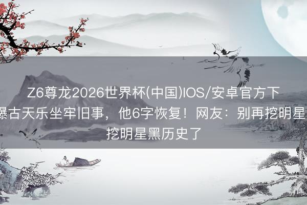 Z6尊龙2026世界杯(中国)IOS/安卓官方下载 向太爆古天乐坐牢旧事,他6字恢复!网友:别再挖明星黑历史了
