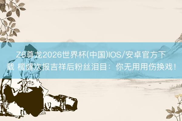 Z6尊龙2026世界杯(中国)IOS/安卓官方下载 檀健次报吉祥后粉丝泪目：你无用用伤换戏！