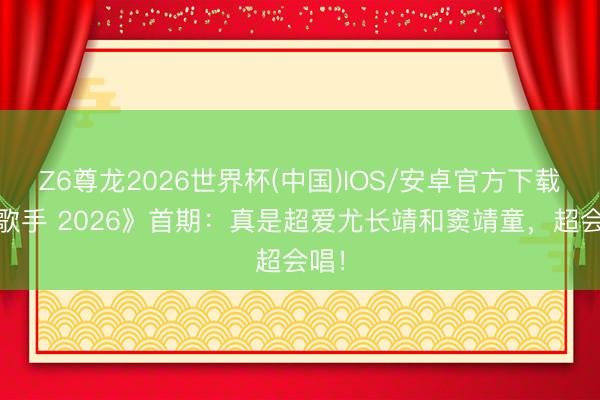 Z6尊龙2026世界杯(中国)IOS/安卓官方下载 《歌手 2026》首期：真是超爱尤长靖和窦靖童，超会唱！