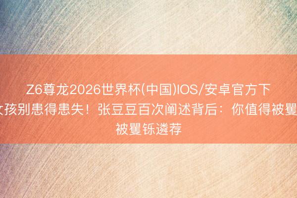 Z6尊龙2026世界杯(中国)IOS/安卓官方下载 好女孩别患得患失！张豆豆百次阐述背后：你值得被矍铄遴荐