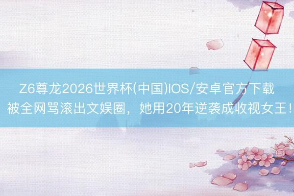 Z6尊龙2026世界杯(中国)IOS/安卓官方下载 被全网骂滚出文娱圈，她用20年逆袭成收视女王！